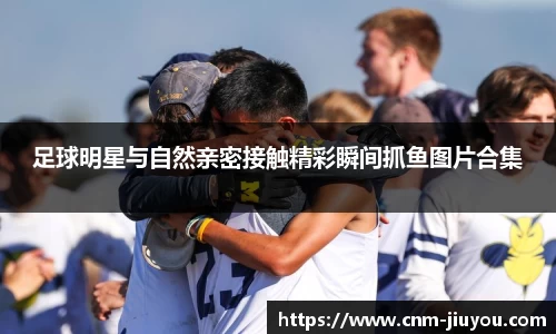 足球明星与自然亲密接触精彩瞬间抓鱼图片合集