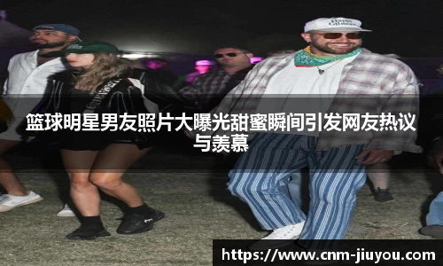 篮球明星男友照片大曝光甜蜜瞬间引发网友热议与羡慕
